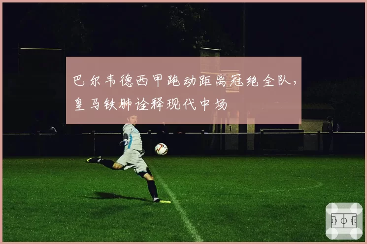 巴尔韦德西甲跑动距离冠绝全队,皇马铁肺诠释现代中场