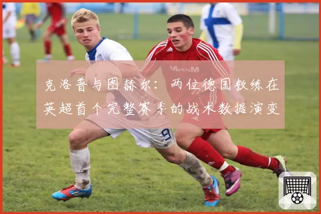 克洛普与图赫尔:两位德国教练在英超首个完整赛季的战术数据演变