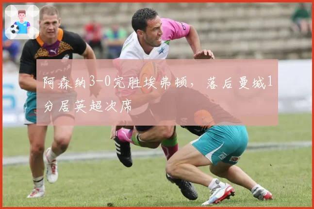 阿森纳3-0完胜埃弗顿，落后曼城1分居英超次席