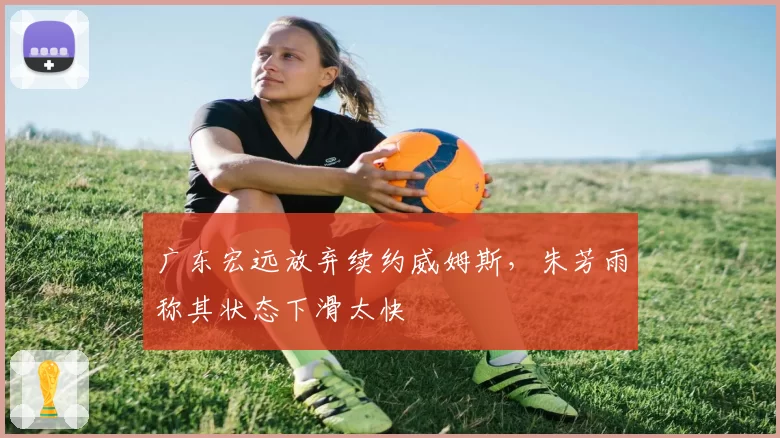 广东宏远放弃续约威姆斯，朱芳雨称其状态下滑太快