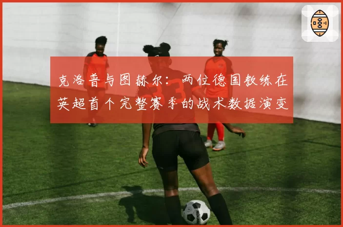 克洛普与图赫尔:两位德国教练在英超首个完整赛季的战术数据演变
